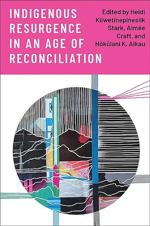 Indigenous Resurgence in an Age of Reconciliation by Hōkūlani K. Aikau, Aimée Craft, Heidi Kiiwetinepinesiik Stark