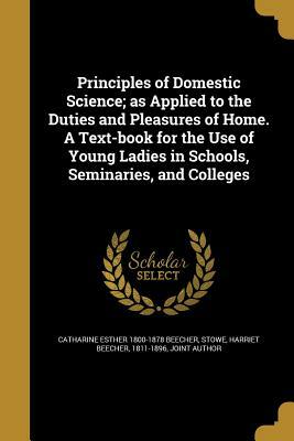 Principles of Domestic Science; As Applied to the Duties and Pleasures of Home by Harriet Beecher Stowe, Catharine Esther Beecher