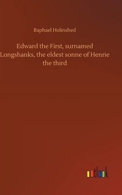 Edward the First, surnamed Longshanks, the eldest sonne of Henrie the third by Raphael Holinshed