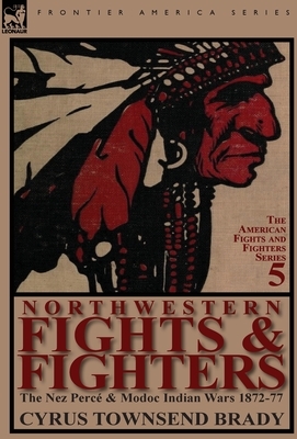 Northwestern Fights & Fighters: The Nez Perc & Modoc Indian Wars 1872-77 by Cyrus Townsend Brady