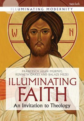 Illuminating Faith: An Invitation to Theology by Francesca Aran Murphy, Balázs M. Mezei, Kenneth Oakes