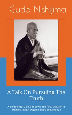 A Talk On Pursuing The Truth: A commentary on Bendowa, the first chapter in Buddhist monk Dogen's book Shobogenzo by Gudo Wafu Nishijima