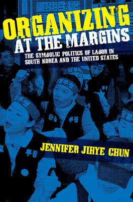 Organizing at the Margins: The Symbolic Politics of Labor in South Korea and the United States by Jennifer Jihye Chun