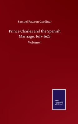 Prince Charles and the Spanish Marriage: 1617-1623: Volume I by Samuel Rawson Gardiner