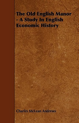 The Old English Manor - A Study In English Economic History by Charles McLean Andrews