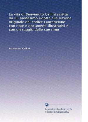 La vita di Benvenuto Cellini scritta da lui medesimo ridotta alla lezione originale del codice Laurenziano con note e documenti illustrativi e con un saggio delle sue rime by Benvenuto Cellini, Benvenuto Cellini