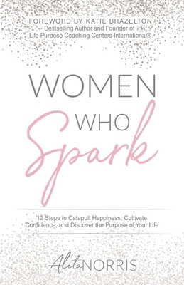 Women Who Spark: 12 Steps to Catapult Happiness, Cultivate Confidence, and Discover the Purpose of Your Life by Aleta Norris