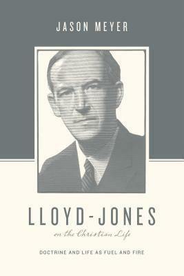 Lloyd-Jones on the Christian Life: Doctrine and Life as Fuel and Fire by Jason C. Meyer