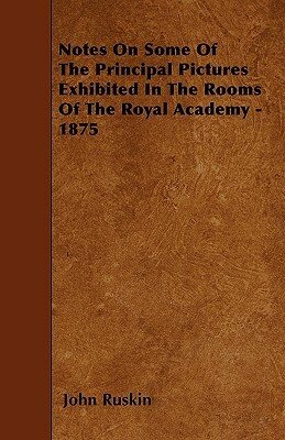 Notes On Some Of The Principal Pictures Exhibited In The Rooms Of The Royal Academy - 1875 by John Ruskin