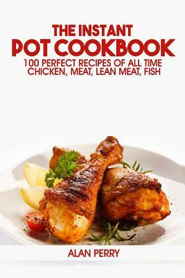 The Instant Pot Cookbook: 100 Perfect Recipes of All Time - Chicken, Meat, Lean Meat, Fish by Alan Perry