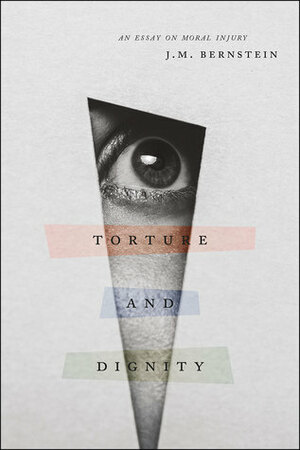 Torture and Dignity: An Essay on Moral Injury by J.M. Bernstein