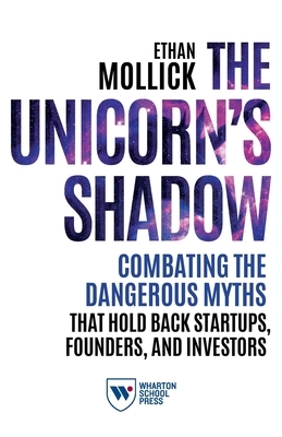 The Unicorn's Shadow: Combating the Dangerous Myths that Hold Back Startups, Founders, and Investors by Ethan Mollick