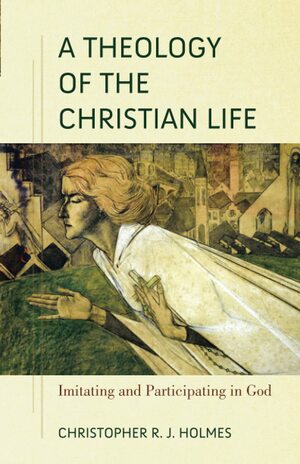 A Theology of the Christian Life: Imitating and Participating in God by Christopher R.J. Holmes