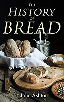 The History of Bread: From Pre-historic to Modern Times by John Ashton