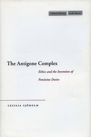The Antigone Complex: Ethics and the Invention of Feminine Desire by Cecilia Sjöholm