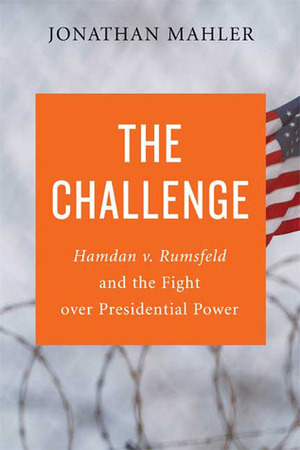 The Challenge: Hamdan v. Rumsfeld and the Fight Over Presidential Power by Jonathan Mahler