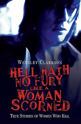 Hell Hath No Fury Like a Woman Scorned: True Stories of Women Who Kill by Wensley Clarkson
