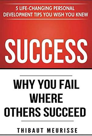 Success: Why You Fail Where Others Succeed - 5 Life-Changing Personal Development Tips You Wish You Knew by Thibaut Meurisse