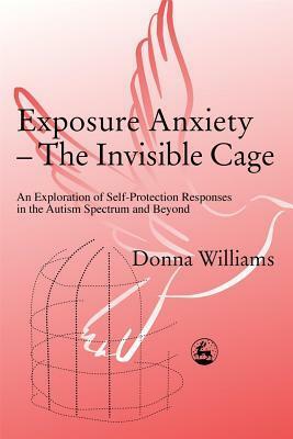 Exposure Anxiety - The Invisible Cage: An Exploration of Self-Protection Responses in the Autism Spectrum and Beyond by Donna Williams