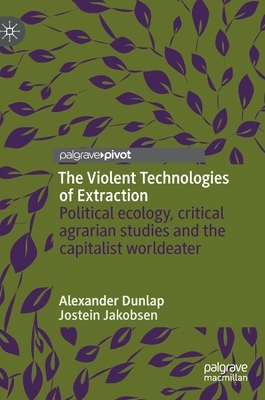 The Violent Technologies of Extraction: Political Ecology, Critical Agrarian Studies and the Capitalist Worldeater by Alexander Dunlap, Jostein Jakobsen