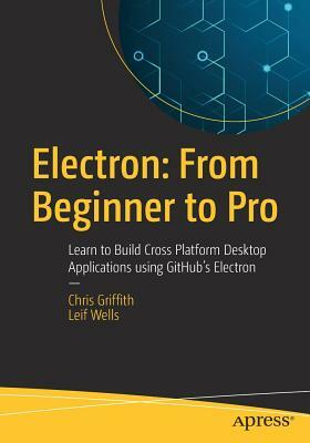 Electron: From Beginner to Pro: Learn to Build Cross Platform Desktop Applications Using Github's Electron by Leif Wells, Chris Griffith