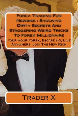 Forex Trading For Newbies: Shocking Dirty Secrets And Staggering Weird Tricks To Forex Millionaire: Four Hour Forex, Escape 9-5, Live Anywhere, J by Trader X