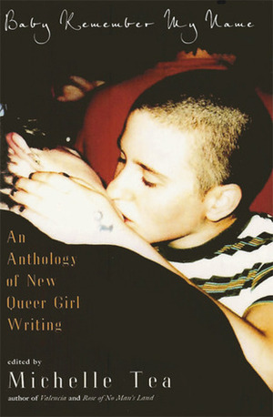 Baby Remember My Name: An Anthology of New Queer Girl Writing by Mecca Jamilah Sullivan, Jenna Henry, Robin Akimbo, Jess Arndt, Gina de Vries, Chelsea Starr, Shoshana von Blanckensee, Dexter Flowers, Meliza Banales, Sloane Martin, Rhiannon Argo, Tina Butcher, Nicole J. Georges, Amy K. Davidson, Beth Steidle, Cristy C. Road, Michelle Tea, Tamara Llosa-Sandor, Jenna Lowery, Page McBee, Alex Zephyr, Claudia Rodriguez, Zoe Whittall