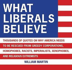 What Liberals Believe: Thousands of Quotes on why America Needs to be Rescued from Greedy Corporations, Homophobes, Racists, Imperialists, Xenophobes, and Religious Extremists by William Martin, William Patrick Martin