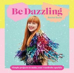 Be Dazzling: Simple Projects to Make Your Wardrobe Sparkle by Rachel Burke