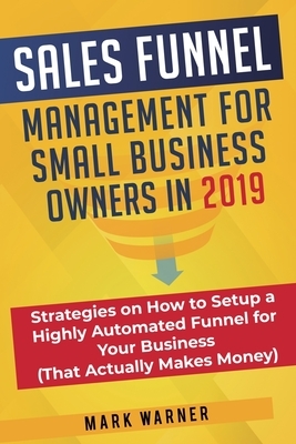 Sales Funnel Management for Small Business Owners in 2019: Strategies on How to Setup a Highly Automated Funnel for Your Business (That Actually Makes by Mark Warner