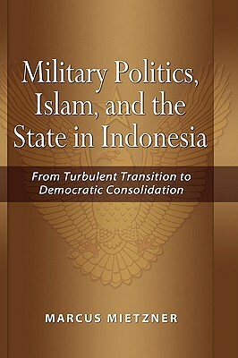 Military Politics: Islam and the State in Indonesia: From Turbulent Transition to Democratic Consolidation by Marcus Mietzner