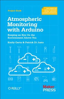 Atmospheric Monitoring with Arduino: Building Simple Devices to Collect Data about the Environment by Patrick Di Justo, Emily Gertz