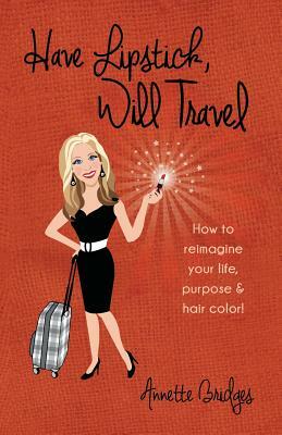 Have Lipstick, Will Travel: How to reimagine your life, purpose, & hair color! by Annette Bridges