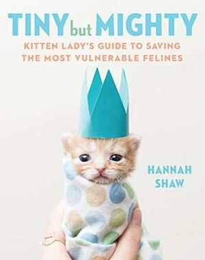 Tiny But Mighty: Kitten Lady's Guide to Saving the Most Vulnerable Felines by Hannah Shaw