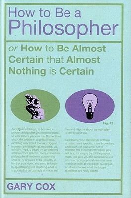 How to Be a Philosopher: Or How to Be Almost Certain That Almost Nothing Is Certain by Gary Cox