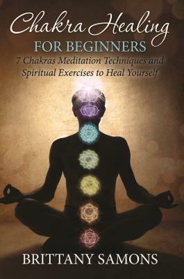 Chakra Healing For Beginners: 7 Chakras Meditation Techniques and Spiritual Exercises to Heal Yourself by Brittany Samons