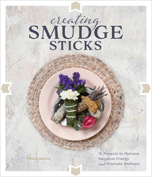 Creating Smudge Sticks: 15 Projects to Remove Negative Energy and Promote Wellness by Peg Couch