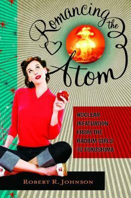 Romancing the Atom: Vignettes of the Atomic Mindset from the Radium Girls to Nuclear Green by Robert R. Johnson