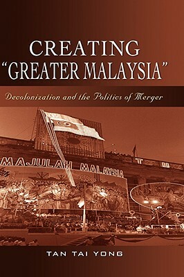 Creating Greater Malaysia: Decolonization and the Politics of Merger by Tai Yong Tan