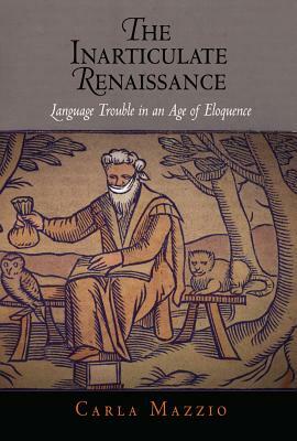 The Inarticulate Renaissance: Language Trouble in an Age of Eloquence by Carla Mazzio