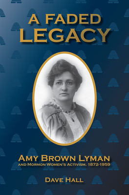 A Faded Legacy: Amy Brown Lyman and Mormon Women's Activism, 1872 - 1959 by Dave Hall