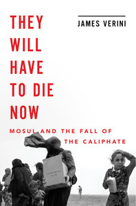 They Will Have to Die Now: Mosul and the Fall of the Caliphate by James Verini