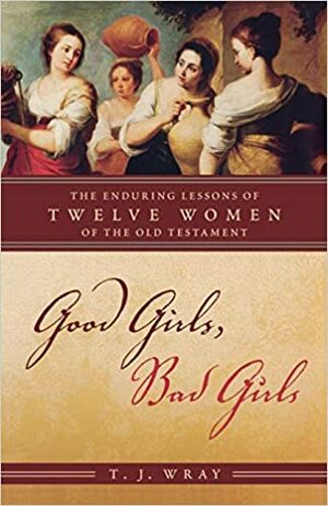 Good Girls, Bad Girls: The Enduring Lessons of Twelve Women of the Old Testament by T.J. Wray