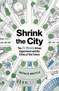 Shrink the City: The 15-Minute Urban Experiment and the Cities of the Future by Natalie Whittle
