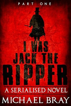 I was Jack The Ripper (Part One): A Serialised novel based on the Whitechapel Murders by Michael Bray