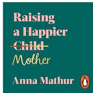 Raising A Happier Mother: How to Find Balance, Feel Good and See Your Children Flourish as a Result. by Anna Mathur