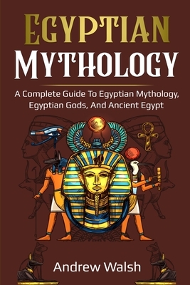Egyptian Mythology: A Comprehensive Guide to Ancient Egypt by Andrew Walsh