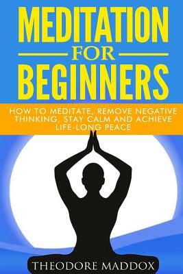 Meditation For Beginners: How to Meditate, Remove Negative Thinking, Stay Calm And Achieve Life-Long Peace by Theodore Maddox