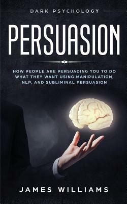 Persuasion: Dark Psychology - How People Are Influencing You to Do What They Want Using Manipulation, Nlp, and Subliminal Persuasi by James W. Williams