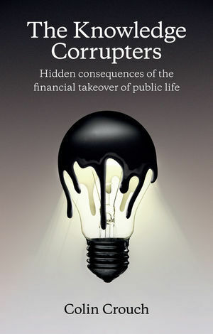 The Knowledge Corrupters: Hidden Consequences of the Financial Takeover of Public Life by Colin Crouch